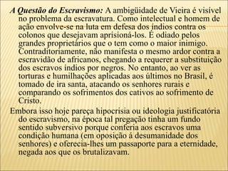 A Questão do Escravismo: A ambigüidade de Vieira é visível
  no problema da escravatura. Como intelectual e homem de
  ação envolve-se na luta em defesa dos índios contra os
  colonos que desejavam aprisioná-los. É odiado pelos
  grandes proprietários que o tem como o maior inimigo.
  Contraditoriamente, não manifesta o mesmo ardor contra a
  escravidão de africanos, chegando a requerer a substituição
  dos escravos índios por negros. No entanto, ao ver as
  torturas e humilhações aplicadas aos últimos no Brasil, é
  tomado de ira santa, atacando os senhores rurais e
  comparando os sofrimentos dos cativos ao sofrimento de
  Cristo.
Embora isso hoje pareça hipocrisia ou ideologia justificatória
  do escravismo, na época tal pregação tinha um fundo
  sentido subversivo porque conferia aos escravos uma
  condição humana (em oposição á desumanidade dos
  senhores) e oferecia-lhes um passaporte para a eternidade,
  negada aos que os brutalizavam.
 