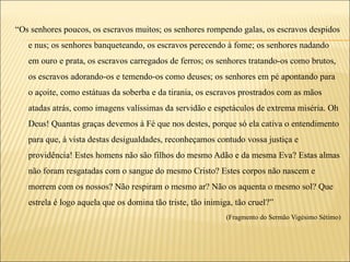 “Os senhores poucos, os escravos muitos; os senhores rompendo galas, os escravos despidos
   e nus; os senhores banqueteando, os escravos perecendo à fome; os senhores nadando
   em ouro e prata, os escravos carregados de ferros; os senhores tratando-os como brutos,
   os escravos adorando-os e temendo-os como deuses; os senhores em pé apontando para
   o açoite, como estátuas da soberba e da tirania, os escravos prostrados com as mãos
   atadas atrás, como imagens valíssimas da servidão e espetáculos de extrema miséria. Oh
   Deus! Quantas graças devemos à Fé que nos destes, porque só ela cativa o entendimento
   para que, à vista destas desigualdades, reconheçamos contudo vossa justiça e
   providência! Estes homens não são filhos do mesmo Adão e da mesma Eva? Estas almas
   não foram resgatadas com o sangue do mesmo Cristo? Estes corpos não nascem e
   morrem com os nossos? Não respiram o mesmo ar? Não os aquenta o mesmo sol? Que
   estrela é logo aquela que os domina tão triste, tão inimiga, tão cruel?”
                                                             (Fragmento do Sermão Vigésimo Sétimo)
 