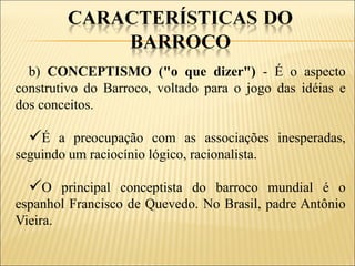 b) CONCEPTISMO ("o que dizer") - É o aspecto
construtivo do Barroco, voltado para o jogo das idéias e
dos conceitos.

  É a preocupação com as associações inesperadas,
seguindo um raciocínio lógico, racionalista.

  O principal conceptista do barroco mundial é o
espanhol Francisco de Quevedo. No Brasil, padre Antônio
Vieira.
 