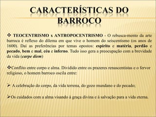  TEOCENTRISMO x ANTROPOCENTRISMO - O rebusca-mento da arte
barroca é reflexo do dilema em que vive o homem do seiscentismo (os anos de
1600). Daí as preferências por temas opostos: espírito e matéria, perdão e
pecado, bem e mal, céu e inferno. Tudo isso gera a preocupação com a brevidade
da vida (carpe diem)

Conflito entre corpo e alma. Dividido entre os prazeres renascentistas e o fervor
religioso, o homem barroco oscila entre:

 A celebração do corpo, da vida terrena, do gozo mundano e do pecado;

Os cuidados com a alma visando à graça divina e à salvação para a vida eterna.
 