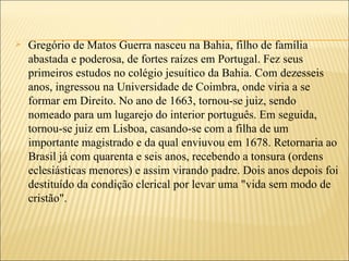    Gregório de Matos Guerra nasceu na Bahia, filho de família
    abastada e poderosa, de fortes raízes em Portugal. Fez seus
    primeiros estudos no colégio jesuítico da Bahia. Com dezesseis
    anos, ingressou na Universidade de Coimbra, onde viria a se
    formar em Direito. No ano de 1663, tornou-se juiz, sendo
    nomeado para um lugarejo do interior português. Em seguida,
    tornou-se juiz em Lisboa, casando-se com a filha de um
    importante magistrado e da qual enviuvou em 1678. Retornaria ao
    Brasil já com quarenta e seis anos, recebendo a tonsura (ordens
    eclesiásticas menores) e assim virando padre. Dois anos depois foi
    destituído da condição clerical por levar uma "vida sem modo de
    cristão".
 