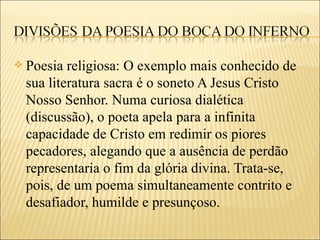    Poesia religiosa: O exemplo mais conhecido de
    sua literatura sacra é o soneto A Jesus Cristo
    Nosso Senhor. Numa curiosa dialética
    (discussão), o poeta apela para a infinita
    capacidade de Cristo em redimir os piores
    pecadores, alegando que a ausência de perdão
    representaria o fim da glória divina. Trata-se,
    pois, de um poema simultaneamente contrito e
    desafiador, humilde e presunçoso.
 