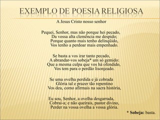 A Jesus Cristo nosso senhor

Pequei, Senhor, mas não porque hei pecado,
     Da vossa alta clemência me despido;
    Porque quanto mais tenho delinqüido,
    Vos tenho a perdoar mais empenhado.

     Se basta a vos irar tanto pecado,
    A abrandar-vos sobeja* um só gemido:
   Que a mesma culpa que vos há ofendido,
      Vos tem para o perdão lisonjeado.

    Se uma ovelha perdida e já cobrada
       Glória tal e prazer tão repentino
   Vos deu, como afirmais na sacra história,

   Eu sou, Senhor, a ovelha desgarrada,
   Cobrai-a; e não queirais, pastor divino,
    Perder na vossa ovelha a vossa glória.
                                               * Sobeja: basta.
 