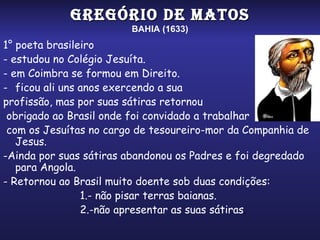 GREGÓRIO DE MATOS
                        BAHIA (1633)
1° poeta brasileiro
- estudou no Colégio Jesuíta.
- em Coimbra se formou em Direito.
- ficou ali uns anos exercendo a sua
profissão, mas por suas sátiras retornou
 obrigado ao Brasil onde foi convidado a trabalhar
 com os Jesuítas no cargo de tesoureiro-mor da Companhia de
   Jesus.
-Ainda por suas sátiras abandonou os Padres e foi degredado
   para Angola.
- Retornou ao Brasil muito doente sob duas condições:
                1.- não pisar terras baianas.
                2.-não apresentar as suas sátiras.
 