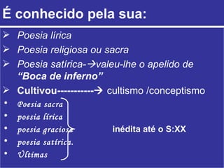 É conhecido pela sua:
 Poesia lírica
 Poesia religiosa ou sacra
 Poesia satírica-valeu-lhe o apelido de
  “Boca de inferno”
 Cultivou----------- cultismo /conceptismo
•   Poesia sacra
•   poesia lírica
•   poesia graciosa    inédita até o S:XX
•   poesia satírica.
•   Últimas
 