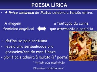 POESIA LÍRICA
• A lírica amorosa de Matos celebra a tensão entre:

  A imagem                     a tentação da carne
 feminina angelical          que atormenta o espírito


- define-se pelo erotismo
- revela uma sensualidade ora
   grosseira/ora de rara fineza
- glorifica e admira à mulata (1° poeta)
                   ““Minha rica mulatinha
                   Desvelo e cuidado meu”
 