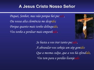 A Jesus Cristo Nosso Señor

Pequei, Senhor, mas nâo porque hei pecado,
Da vossa alta clemência me despido;
Porque quanto mais tenho delinquido,
Vos tenho a perdoar mais empenhado.

                    Se basta a vos irar tanto pecado,
                    A abrandar-vos sobeja um sóp gemido:
                    Que a mesma culpa ,que a vos há ofendido,
                    Vos tem para o perdão lisonjeado
 