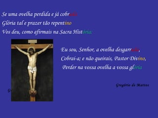 Se uma ovelha perdida e já cobrada
Glória tal e prazer tão repentino
Vos deu, como afirmais na Sacra História:

                          Eu sou, Senhor, a ovelha desgarrada,
                          Cobrai-a; e não queirais, Pastor Divino,
                          Perder na vossa ovelha a vossa glória

                                                   Gregório de Mattos
  Guerra
 