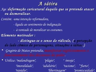 A sátira
Age :deformação caricatural daquilo que se pretende atacar
  ou desmoralizar.
Contém: -uma intenção reformadora,
         - ligada ao sentimento de indignação
         - à vontade de moralizar os costumes.
Elemento motivador :
              - distingue-se o senso do ridículo, (a percepção
  do lado cômico de personagens, situações e idéias.)
• Gregório de Matos pretendia, manifestar explicitamente o
  funcionamento dos discursos do poder.
• Utiliza :"malandragem",        "plágio",      " inveja",
            "imoralidade",     "adultério",     "racismo", “"furto",
           "repúdio",               "libertinagem"       "promiscuidade".
 