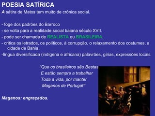 POESIA SATÍRICA
A sátira de Matos tem muito de crônica social.

- foge dos padrões do Barroco
- se volta para a realidade social baiana século XVII.
- pode ser chamada de REALISTA ou BRASILEIRA.
- critica os letrados, os políticos, à corrupção, o relaxamento dos costumes, a
    cidade de Bahia.
-língua diversificada (indígena e africana) palavrões, gírias, expressões locais

                    “Que os brasileiros são Bestas
                     E estão sempre a trabalhar
                     Toda a vida, por manter
                     Maganos de Portugal”

Maganos: engraçados.
 