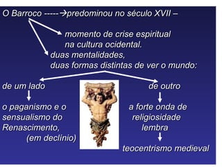 O Barroco -----predominou no século XVII –

                momento de crise espiritual
                na cultura ocidental.
             duas mentalidades,
             duas formas distintas de ver o mundo:

de um lado                           de outro

o paganismo e o                 a forte onda de
sensualismo do                   religiosidade
Renascimento,                       lembra
      (em declínio)
                               teocentrismo medieval
 