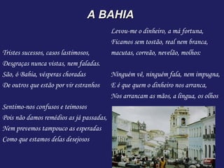 A BAHIA
                                          Levou-me o dinheiro, a má fortuna,
                                          Ficamos sem tostão, real nem branca,
Tristes sucessos, casos lastimosos,       macutas, correão, nevelão, molhos:
Desgraças nunca vistas, nem faladas.       
São, ó Bahia, vésperas choradas           Ninguém vê, ninguém fala, nem impugna,
De outros que estão por vir estranhos     E é que quem o dinheiro nos arranca,
                                          Nos arrancam as mãos, a língua, os olhos
Sentimo-nos confusos e teimosos
Pois não damos remédios as já passadas,
Nem prevemos tampouco as esperadas
Como que estamos delas desejosos
 