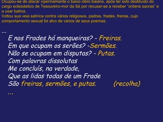 Ocupou-se de atacar viperinamente o baixo clero baiano, após ter sido destituído do
cargo eclesiástico de Tesoureiro-mor da Sé por recusar-se a receber “ordens sacras” e
a usar batina.
Voltou sua veia satírica contra vários religiosos, padres, frades, freiras, cujo
comportamento sexual foi alvo de vários de seus poemas.

...
      E nos Frades há manqueiras? - Freiras.
      Em que ocupam os serões? -Sermões.
      Não se ocupam em disputas? - Putas.
      Com palavras dissolutas
      Me concluís, na verdade,
      Que as lidas todas de um Frade
      São freiras, sermões, e putas.     (recolha)
      ...
 