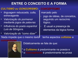 ENTRE O CONCEITO E A FORMA
CULTISMO ou GONGORISMO: CONCEPTISMO:
                GONGORISMO CONCEPTISMO
• linguagem rebuscada, culta,     marcado pelo
  extravagante.                  - jogo de idéias, de conceitos,
• Valorização do pormenor          seguindo um raciocínio
  mediante jogos de palavras       lógico.
• Influência do poeta espanhol - É usual a presença de
  Luis de Gôngora.                 elementos da lógica forma
• Valorização do “como dizer”
 Nada impede que o mesmo texto tenha aspectos cultistas e
conceptistas.
conceptistas
                   Didaticamente se fala de que:

                 * o Cultismo é predominante na poesia e
                 * o Conceptismo é predominante na prosa
 
