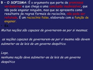 B – O SOFISMA: É o argumento que parte de premissas
  verdadeiras e que chega a uma conclusão inadmissível, que
  não pode enganar ninguém, mas que se apresenta como
  resultante de regras formais do raciocínio, não pode ser
  refutado. É um raciocínio falso, elaborado com a função de
  enganar.
• Ex.:
Muitas nações são capazes de governarem-se por si mesmas;

 as nações capazes de governarem-se por si mesma não devem
submeter-se às leis de um governo despótico.

Logo,
nenhuma nação deve submeter-se às leis de um governo
despótico
 