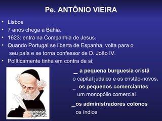 Pe. ANTÔNIO VIEIRA
• Lisboa
• 7 anos chega a Bahia.
• 1623: entra na Companhia de Jesus.
• Quando Portugal se liberta de Espanha, volta para o
  seu país e se torna confessor de D. João IV.
• Políticamente tinha em contra de si:
                            _ a pequena burguesia cristã
                            o capital judaico e os cristão-novos.
                            _ os pequenos comerciantes
                              um monopólio comercial
                            _os administradores colonos
                             os índios.
 