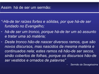 Assim há de ser um sermão:


“-Há-de ter raízes fortes e sólidas, por que há-de ser
  fundado no Evangelho;
- há-de ser um tronco, porque há-de ter um só assunto
  e tratar uma só matéria;
- Deste tronco hão-de nascer diversos ramos, que são
  novos discursos, mas nascidos da mesma matéria e
  continuados nela; estes ramos nã hão-de ser secos,
  sinão cobertos de folhas, porque os discursos hão-de
  ser vestidos e ornados de palavras”
                                     -   Sermão da Sexagéssima
 