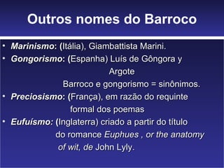 Outros nomes do Barroco
• Marinismo: (Itália), Giambattista Marini.
• Gongorismo: (Espanha) Luís de Gôngora y
                            Argote
              Barroco e gongorismo = sinônimos.
• Preciosismo: (França), em razão do requinte
                 formal dos poemas
• Eufuísmo: (Inglaterra) criado a partir do título
            do romance Euphues , or the anatomy
             of wit, de John Lyly.
 
