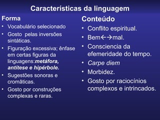 Características da linguagem
Forma                     Conteúdo
• Vocabulário selecionado       • Conflito espiritual.
• Gosto pelas inversões
                                • Bemmal.
  sintáticas.
• Figuração excessiva; ênfase   • Consciencia da
  em certas figuras da            efemeridade do tempo.
  linguagens:metáfora,          • Carpe diem
  antítese e hipérbole.
                                • Morbidez.
• Sugestões sonoras e
  cromâticas.                   • Gosto por raciocínios
• Gosto por construções           complexos e intrincados.
  complexas e raras.
 