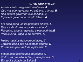 Um “BARROCO” Brasil
A cada canto um gram conselheiro, A
Que nos quer governar na cabana, e vinha, B
Não sabem governar sua cozinha, B
E podem governar o mundo inteiro .A

Em cada porta um frequentado olheiro, A
Que a vida do vizinho, e da vizinha, B
Pesquisa, escuta, espreita, e esquadrinha,B
Para levar à Praça, e ao Terreiro. A

Muitos mulatos desavergonhados, C
Trazidos pelos pés os homens nobres, D
Postas nas palmas toda a picardia. E

Estupendas usuras nos mercados, C
Todos, os que não furtam, muito pobres, D
Eis aqui a cidade da Bahia.E
 