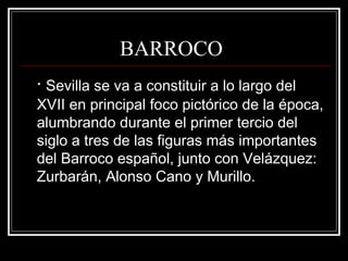 BARROCO
· Sevilla se va a constituir a lo largo del
XVII en principal foco pictórico de la época,
alumbrando durante el primer tercio del
siglo a tres de las figuras más importantes
del Barroco español, junto con Velázquez:
Zurbarán, Alonso Cano y Murillo.
 