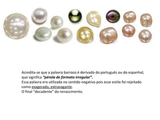 Acredita-se que a palavra barroco é derivado do português ou do espanhol,
que significa “pérola de formato irregular”.
Essa palavra era utilizada no sentido negativo pois esse estilo foi rejeitado
como exagerado, extravagante.
O final “decadente” do renascimento.