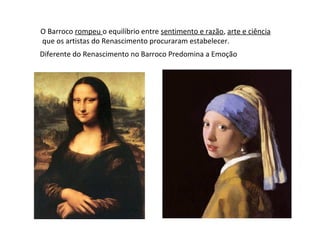 O Barroco rompeu o equilíbrio entre sentimento e razão, arte e ciência
que os artistas do Renascimento procuraram estabelecer.
Diferente do Renascimento no Barroco Predomina a Emoção