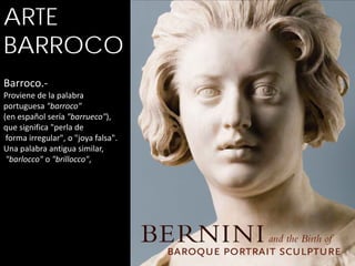 ARTE
BARROCO
Barroco.-
Proviene de la palabra
portuguesa "barroco"
(en español sería "barrueco"),
que significa "perla de
 forma irregular", o "joya falsa".
Una palabra antigua similar,
 "barlocco" o "brillocco",
 