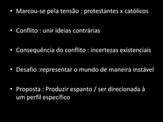 • Marcou-se pela tensão : protestantes x católicos

• Conflito : unir ideias contrárias

• Consequência do conflito : incertezas existenciais

• Desafio :representar o mundo de maneira instável

• Proposta : Produzir espanto / ser direcionada à
  um perfil específico
 