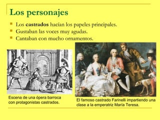 Los personajes
   Los castrados hacían los papeles principales.
   Gustaban las voces muy agudas.
   Cantaban con mucho ornamentos.




Escena de una ópera barroca
                               El famoso castrado Farinelli impartiendo una
con protagonistas castrados.
                               clase a la emperatriz María Teresa.
 
