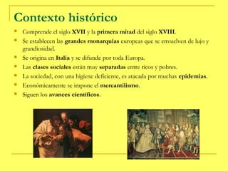 Contexto histórico
   Comprende el siglo XVII y la primera mitad del siglo XVIII.
   Se establecen las grandes monarquías europeas que se envuelven de lujo y
    grandiosidad.
   Se origina en Italia y se difunde por toda Europa.
   Las clases sociales están muy separadas entre ricos y pobres.
   La sociedad, con una higiene deficiente, es atacada por muchas epidemias.
   Económicamente se impone el mercantilismo.
   Siguen los avances científicos.
 