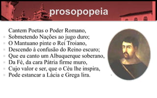 Cantem Poetas o Poder Romano,
   Sobmetendo Nações ao jugo duro;
   O Mantuano pinte o Rei Troiano,
   Descendo à confusão do Reino escuro;
   Que eu canto um Albuquerque soberano,
   Da Fé, da cara Pátria firme muro,
   Cujo valor e ser, que o Céu lhe inspira,
   Pode estancar a Lácia e Grega lira.
 