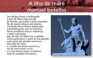 Jaz oblíqua forma e prolongada
a terra de Maré toda cercada
de Netuno, que tendo o amor constante,
lhe dá muitos abraços por amante,
e botando-lhe os braços dentro dela
a pretende gozar, por ser mui bela.
Nesta assistência tanto a senhoreia,
e tanto a galanteia,
que, do mar, de Maré tem o apelido,
como quem preza o amor de seu querido:
e por gosto das prendas amorosas
fica maré de rosas,
e vivendo nas ânsias sucessivas,
são do amor marés vivas;
e se nas mortas menos a conhece,
maré de saudades lhe parece.
 