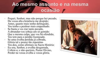    Pequei, Senhor; mas não porque hei pecado,
    Da vossa alta clemência me despido;
    Antes, quanto mais tenho delinquido,
    Vos tenho a perdoar mais empenhado.
   Se basta a vos irar tanto pecado,
    A abrandar-vos sobeja um só gemido:
    Que a mesma culpa, que vos há ofendido,
    Vos tem para o perdão lisonjeado.
   Se uma ovelha perdida já cobrada,
    Glória tal e prazer tão repentino
    Vos deu, como afirmais na Sacra História:
   Eu sou, Senhor, a ovelha desgarrada,
    Cobrai-a; e não queirais, Pastor Divino,
    Perder na vossa ovelha a vossa glória.
 