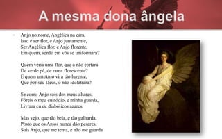    Anjo no nome, Angélica na cara,
    Isso é ser flor, e Anjo juntamente,
    Ser Angélica flor, e Anjo florente,
    Em quem, senão em vós se uniformara?

    Quem veria uma flor, que a não cortara
    De verde pé, de rama florescente?
    E quem um Anjo vira tão luzente,
    Que por seu Deus, o não idolatrara?

    Se como Anjo sois dos meus altares,
    Fôreis o meu custódio, e minha guarda,
    Livrara eu de diabólicos azares.

    Mas vejo, que tão bela, e tão galharda,
    Posto que os Anjos nunca dão pesares,
    Sois Anjo, que me tenta, e não me guarda
 