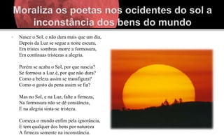    Nasce o Sol, e não dura mais que um dia,
    Depois da Luz se segue a noite escura,
    Em tristes sombras morre a formosura,
    Em contínuas tristezas a alegria.

    Porém se acaba o Sol, por que nascia?
    Se formosa a Luz é, por que não dura?
    Como a beleza assim se transfigura?
    Como o gosto da pena assim se fia?

    Mas no Sol, e na Luz, falte a firmeza,
    Na formosura não se dê constância,
    E na alegria sinta-se tristeza.

    Começa o mundo enfim pela ignorância,
    E tem qualquer dos bens por natureza
    A firmeza somente na inconstância.
 