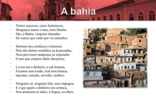    Tristes sucessos, casos lastimosos,
   Desgraças nunca vistas, nem faladas.
   São, ó Bahia, vésperas choradas
   De outros que estão por vir estranhos

   Sentimo-nos confusos e teimosos
   Pois não damos remédios as já passadas,
   Nem prevemos tampouco as esperadas
   Como que estamos delas desejosos.

   Levou-me o dinheiro, a má fortuna,
   Ficamos sem tostão, real nem branca,
   macutas, correão, nevelão, molhos:

   Ninguém vê, ninguém fala, nem impugna,
   E é que quem o dinheiro nos arranca,
   Nos arrancam as mãos, a língua, os olhos.
 