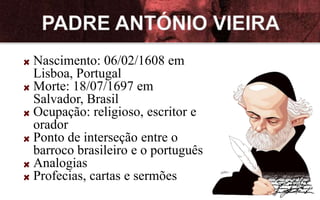 Nascimento: 06/02/1608 em
Lisboa, Portugal
Morte: 18/07/1697 em
Salvador, Brasil
Ocupação: religioso, escritor e
orador
Ponto de interseção entre o
barroco brasileiro e o português
Analogias
Profecias, cartas e sermões
 