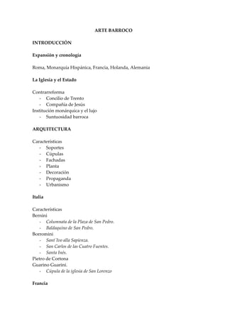 ARTE BARROCO

INTRODUCCIÓN

Expansión y cronología

Roma, Monarquía Hispánica, Francia, Holanda, Alemania

La Iglesia y el Estado

Contrarreforma
   - Concilio de Trento
   - Compañía de Jesús
Institución monárquica y el lujo
   - Suntuosidad barroca

ARQUITECTURA

Características
   - Soportes
   - Cúpulas
   - Fachadas
   - Planta
   - Decoración
   - Propaganda
   - Urbanismo

Italia

Características
Bernini
   - Columnata de la Plaza de San Pedro.
   - Baldaquino de San Pedro.
Borromini
   - Sant´Ivo alla Sapienza.
   - San Carlos de las Cuatro Fuentes.
   - Santa Inés.
Pietro de Cortona
Guarino Guarini.
   - Cúpula de la iglesia de San Lorenzo

Francia
 