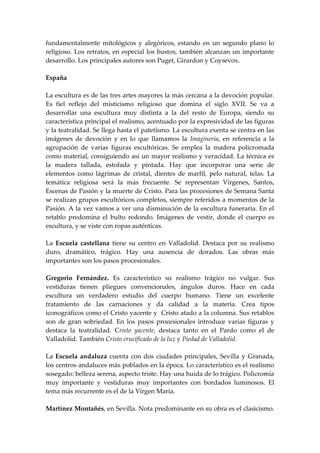 fundamentalmente mitológicos y alegóricos, estando en un segundo plano lo
religioso. Los retratos, en especial los bustos, también alcanzan un importante
desarrollo. Los principales autores son Puget, Girardon y Coysevox.

España

La escultura es de las tres artes mayores la más cercana a la devoción popular.
Es fiel reflejo del misticismo religioso que domina el siglo XVII. Se va a
desarrollar una escultura muy distinta a la del resto de Europa, siendo su
característica principal el realismo, acentuado por la expresividad de las figuras
y la teatralidad. Se llega hasta el patetismo. La escultura exenta se centra en las
imágenes de devoción y en lo que llamamos la Imaginería, en referencia a la
agrupación de varias figuras escultóricas. Se emplea la madera policromada
como material, consiguiendo así un mayor realismo y veracidad. La técnica es
la madera tallada, estofada y pintada. Hay que incorporar una serie de
elementos como lágrimas de cristal, dientes de marfil, pelo natural, telas. La
temática religiosa será la más frecuente. Se representan Vírgenes, Santos,
Escenas de Pasión y la muerte de Cristo. Para las procesiones de Semana Santa
se realizan grupos escultóricos completos, siempre referidos a momentos de la
Pasión. A la vez vamos a ver una disminución de la escultura funeraria. En el
retablo predomina el bulto redondo. Imágenes de vestir, donde el cuerpo es
escultura, y se viste con ropas auténticas.

La Escuela castellana tiene su centro en Valladolid. Destaca por su realismo
duro, dramático, trágico. Hay una ausencia de dorados. Las obras más
importantes son los pasos procesionales.

Gregorio Fernández. Es característico su realismo trágico no vulgar. Sus
vestiduras tienen pliegues convencionales, ángulos duros. Hace en cada
escultura un verdadero estudio del cuerpo humano. Tiene un excelente
tratamiento de las carnaciones y da calidad a la materia. Crea tipos
iconográficos como el Cristo yacente y Cristo atado a la columna. Sus retablos
son de gran sobriedad. En los pasos procesionales introduce varias figuras y
destaca la teatralidad. Cristo yacente, destaca tanto en el Pardo como el de
Valladolid. También Cristo crucificado de la luz y Piedad de Valladolid.

La Escuela andaluza cuenta con dos ciudades principales, Sevilla y Granada,
los centros andaluces más poblados en la época. Lo característico es el realismo
sosegado: belleza serena, aspecto triste. Hay una huida de lo trágico. Policromía
muy importante y vestiduras muy importantes con bordados luminosos. El
tema más recurrente es el de la Virgen María.

Martínez Montañés, en Sevilla. Nota predominante en su obra es el clasicismo.
 