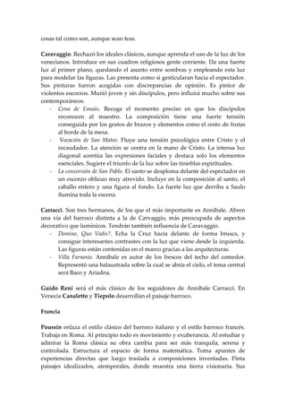cosas tal como son, aunque sean feas.

Caravaggio. Rechazó los ideales clásicos, aunque aprenda el uso de la luz de los
venecianos. Introduce en sus cuadros religiosos gente corriente. Da una fuerte
luz al primer plano, quedando el asunto entre sombras y empleando esta luz
para modelar las figuras. Las presenta como si gesticularan hacia el espectador.
Sus pinturas fueron acogidas con discrepancias de opinión. Es pintor de
violentos escorzos. Murió joven y sin discípulos, pero influirá mucho sobre sus
contemporáneos.
   - Cena de Emaús. Recoge el momento preciso en que los discípulos
       reconocen al maestro. La composición tiene una fuerte tensión
       conseguida por los gestos de brazos y elementos como el cesto de frutas
       al borde de la mesa.
   - Vocación de San Mateo. Fluye una tensión psicológica entre Cristo y el
       recaudador. La atención se centra en la mano de Cristo. La intensa luz
       diagonal acentúa las expresiones faciales y destaca solo los elementos
       esenciales. Sugiere el triunfo de la luz sobre las tinieblas espirituales.
   - La conversión de San Pablo. El santo se desploma delante del espectador en
       un escorzo oblicuo muy atrevido. Incluye en la composición al santo, el
       caballo entero y una figura al fondo. La fuerte luz que derriba a Saulo
       ilumina toda la escena.

Carracci. Son tres hermanos, de los que el más importante es Annibale. Abren
una vía del barroco distinta a la de Carvaggio, más preocupada de aspectos
decorativo que lumínicos. Tendrán también influencia de Caravaggio.
   - Domine, Quo Vadis?. Echa la Cruz hacia delante de forma brusca, y
      consigue interesantes contrastes con la luz que viene desde la izquierda.
      Las figuras están contenidas en el marco gracias a las arquitecturas.
   - Villa Farnesio. Annibale es autor de los frescos del techo del comedor.
      Representó una balaustrada sobre la cual se abría el cielo, el tema central
      será Baco y Ariadna.

Guido Reni será el más clásico de los seguidores de Annibale Carracci. En
Venecia Canaletto y Tiepolo desarrollan el paisaje barroco.

Francia

Poussin enlaza el estilo clásico del barroco italiano y el estilo barroco francés.
Trabaja en Roma. Al principio todo es movimiento y exuberancia. Al estudiar y
admirar la Roma clásica su obra cambia para ser más tranquila, serena y
controlada. Estructura el espacio de forma matemática. Toma apuntes de
experiencias directas que luego traslada a composiciones inventadas. Pinta
paisajes idealizados, atemporales, donde muestra una tierra visionaria. Sus
 