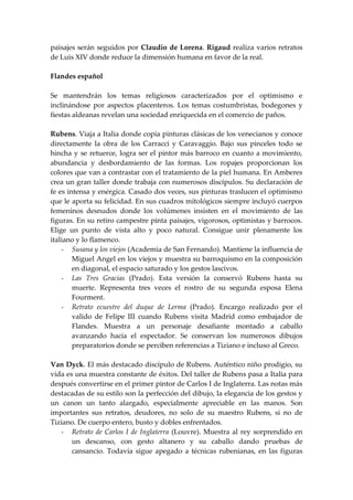 paisajes serán seguidos por Claudio de Lorena. Rigaud realiza varios retratos
de Luis XIV donde reduce la dimensión humana en favor de la real.

Flandes español

Se mantendrán los temas religiosos caracterizados por el optimismo e
inclinándose por aspectos placenteros. Los temas costumbristas, bodegones y
fiestas aldeanas revelan una sociedad enriquecida en el comercio de paños.

Rubens. Viaja a Italia donde copia pinturas clásicas de los venecianos y conoce
directamente la obra de los Carracci y Caravaggio. Bajo sus pinceles todo se
hincha y se retuerce, logra ser el pintor más barroco en cuanto a movimiento,
abundancia y desbordamiento de las formas. Los ropajes proporcionan los
colores que van a contrastar con el tratamiento de la piel humana. En Amberes
crea un gran taller donde trabaja con numerosos discípulos. Su declaración de
fe es intensa y enérgica. Casado dos veces, sus pinturas traslucen el optimismo
que le aporta su felicidad. En sus cuadros mitológicos siempre incluyó cuerpos
femeninos desnudos donde los volúmenes insisten en el movimiento de las
figuras. En su retiro campestre pinta paisajes, vigorosos, optimistas y barrocos.
Elige un punto de vista alto y poco natural. Consigue unir plenamente los
italiano y lo flamenco.
    - Susana y los viejos (Academia de San Fernando). Mantiene la influencia de
        Miguel Angel en los viejos y muestra su barroquismo en la composición
        en diagonal, el espacio saturado y los gestos lascivos.
    - Las Tres Gracias (Prado). Esta versión la conservó Rubens hasta su
        muerte. Representa tres veces el rostro de su segunda esposa Elena
        Fourment.
    - Retrato ecuestre del duque de Lerma (Prado). Encargo realizado por el
        valido de Felipe III cuando Rubens visita Madrid como embajador de
        Flandes. Muestra a un personaje desafiante montado a caballo
        avanzando hacia el espectador. Se conservan los numerosos dibujos
        preparatorios donde se perciben referencias a Tiziano e incluso al Greco.

Van Dyck. El más destacado discípulo de Rubens. Auténtico niño prodigio, su
vida es una muestra constante de éxitos. Del taller de Rubens pasa a Italia para
después convertirse en el primer pintor de Carlos I de Inglaterra. Las notas más
destacadas de su estilo son la perfección del dibujo, la elegancia de los gestos y
un canon un tanto alargado, especialmente apreciable en las manos. Son
importantes sus retratos, deudores, no solo de su maestro Rubens, si no de
Tiziano. De cuerpo entero, busto y dobles enfrentados.
   - Retrato de Carlos I de Inglaterra (Louvre). Muestra al rey sorprendido en
       un descanso, con gesto altanero y su caballo dando pruebas de
       cansancio. Todavía sigue apegado a técnicas rubenianas, en las figuras
 