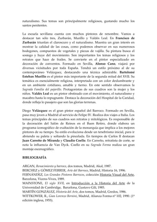 naturalismo. Sus temas son principalmente religiosos, gustando mucho los
santos penitentes.

La escuela sevillana cuenta con muchos pintores de renombre. Vamos a
destacar tan sólo tres, Zurbarán, Murillo y Valdés Leal. En Francisco de
Zurbarán triunfan el claroscuro y el naturalismo. Muestra un gran interés en
mostrar la calidad de las cosas, como podemos observar en sus numerosos
bodegones, compuestos de vegetales y piezas de vajilla. Su pintura busca el
sosiego y huye del movimiento. Son importantes los temas religiosos y los
retratos que hace de frailes. Se convierte en el pintor especializado en
decoración de conventos. Formado en Sevilla, Alonso Cano, viajará por
diversas vicisitudes por toda España. Tendrá un estilo próximo al de su
contemporáneo Velázquez, destacando una técnica admirable. Bartolomé
Esteban Murillo es el pintor más importante de la segunda mitad del XVII. Su
temática es esencialmente religiosa, interpretada con un color deslumbrante y
en un ambiente cotidiano, amable y tierno. En este sentido observamos la
Sagrada Familia del pajarillo. Protagonistas de sus cuadros son la mujer y los
niños. Valdés Leal es un pintor obstinado con el movimiento, el naturalismo y
macabro hasta lo repugnante. Destaca la decoración del Hospital de la Caridad,
donde refleja lo pasajero que son las glorias terrenas.

Diego Velázquez es el gran pintor español del Barroco. Formado en Sevilla,
pasa muy joven a Madrid al servicio de Felipe IV. Realiza dos viajes a Italia. Los
temas principales de sus cuadros son retratos y mitológicos. Es responsable de
la decoración del Salón de Reinos en el Buen Retiro, donde elabora un
programa iconográfico de exaltación de la monarquía que implica a los mejores
pintores de su tiempo. Su estilo evoluciona desde un tenebrismo inicial, para ir
abriendo su paleta y soltando la pincelada. En tiempos de Carlos II destacan
Juan Carreño de Miranda y Claudio Coello. En Carreño, retratista de corte, se
nota la influencia de Van Dyck. Coello en su Sagrada Forma realiza un gran
montaje escenográfico.

BIBLIOGRAFÍA

ARGAN, Renacimiento y barroco, dos tomos, Madrid, Akal, 1987.
BERCHEZ y GÓMEZ FERRER, Arte del Barroco, Madrid, Historia 16, 1996.
FERNÁNDEZ, Los Grandes Pintores Barrocos, colección Historia Visual del Arte,
Barcelona, Vicens-Vives, 1989.
MAINSTONE, El siglo XVII, en Introducción a la Historia del Arte de la
Universidad de Cambridge, Barcelona, Gustavo Gili, 1985.
MARTÍN GONZÁLEZ, Historia del Arte, dos tomos, Madrid, Gredos, 1986.
WITTKOWER, R., Gian Lorenzo Bernini, Madrid, Alianza Forma nº 102, 1990. (1ª
edición inglesa, 1955).
 