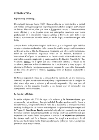 INTRODUCCIÓN

Expansión y cronología

Después del Sacco de Roma (1527) y las querellas de los protestantes, la capital
del papado consigue recuperar su protagonismo artístico después del Concilio
de Trento. Hay un impulso, que tiene a Roma como centro, la Contrarreforma
como objetivo y a los jesuitas como sus principales ejecutores, que busca
profundizar en el misticismo religioso católico a través del arte. Este es un
Barroco exuberante en relación con el poder del Papa, extendiéndose por toda
Italia.

Aunque Roma es la primera capital del Barroco, y a lo largo del siglo XVII los
artistas continúan acudiendo a Italia para su formación, surgen en Europa otros
centros de primera fila. La Monarquía Hispánica será otro punto importante,
tanto en sus territorios hispánicos como en los italianos, flamencos y
americanos. Configura un barroco con un fuerte carácter contrarreformista, con
marcados contrastes regionales y varios centros de difusión (Madrid, Sevilla,
Valencia). Francia va a optar por una codificación artística a través de la
Academia, con una influencia constante de la monarquía y muy apegada al
clasicismo. Holanda cuenta con numerosos pintores de gran valía, destacando
en las obras de género y retratos. Alemania tiene un Barroco exuberante y
colorista.

El Barroco expresa el estado de la sociedad de su tiempo. Es un arte ostentoso,
derivado del gran poder de las monarquías y la Iglesia triunfante. La alegría de
vivir como algo sano y virtuoso y el afán de sorprender. Hay una especial
incidencia en los aspectos teatrales y en buscar que el espectador sea
componente activo de la obra.

La Iglesia y el Estado

La crisis religiosa del XVI da lugar a la reforma y la Contrarreforma, que
renuevan la vida cristiana y la espiritualidad. En clara contraposición frente a
los reformistas, son proclamados el culto de la Eucaristía, la intercesión de los
santos y la obligación de venerar sus imágenes, ocupando un lugar excepcional
la Virgen. El Concilio de Trento reanimó el arte religioso manteniendo algunas
lecciones formales del arte renacentista. La liturgia tendrá un estilo triunfal que
representa una nueva forma de expresar la oración. La Compañía de Jesús será
la valedora intelectual de la Contrarreforma. Sus templos se construyen de tal
forma que la doctrina puede llegar con claridad a todos los fieles. Las iglesias
jesuíticas serán muy variadas.
 