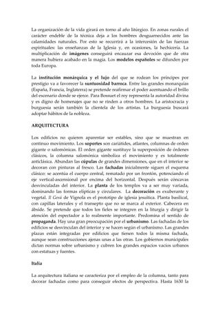 La organización de la vida girará en torno al año litúrgico. En zonas rurales el
carácter endeble de la técnica deja a los hombres desguarnecidos ante las
calamidades naturales. Por esto se recurrirá a la intercesión de las fuerzas
espirituales: las enseñanzas de la Iglesia y, en ocasiones, la hechicería. La
multiplicación de imágenes conseguirá encauzar esa devoción que de otra
manera hubiera acabado en la magia. Los modelos españoles se difunden por
toda Europa.

La institución monárquica y el lujo del que se rodean los príncipes por
prestigio va a favorecer la suntuosidad barroca. Entre las grandes monarquías
(España, Francia, Inglaterra) se pretende reafirmar el poder acentuando el brillo
del escenario donde se ejerce. Para Bossuet el rey representa la autoridad divina
y es digno de homenajes que no se rinden a otros hombres. La aristocracia y
burguesía serán también la clientela de los artistas. La burguesía buscará
adoptar hábitos de la nobleza.

ARQUITECTURA

Los edificios no quieren aparentar ser estables, sino que se muestran en
continuo movimiento. Los soportes son cariátides, atlantes, columnas de orden
gigante o salomónicas. El orden gigante sustituye la superposición de órdenes
clásicos, la columna salomónica simboliza el movimiento y es totalmente
anticlásica. Abundan las cúpulas de grandes dimensiones, que en el interior se
decoran con pinturas al fresco. Las fachadas inicialmente siguen el esquema
clásico: se acentúa el cuerpo central, rematado por un frontón, potenciando el
eje vertical-ascensional por encima del horizontal. Después serán cóncavas
desvinculadas del interior. La planta de los templos va a ser muy variada,
dominando las formas elípticas y circulares. La decoración es exuberante y
vegetal. Il Gesú de Vignola es el prototipo de iglesia jesuítica. Planta basilical,
con capillas laterales y el transepto que no se marca al exterior. Cabecera en
ábside. Se pretende que todos los fieles se integren en la liturgia y dirigir la
atención del espectador a lo realmente importante. Predomina el sentido de
propaganda. Hay una gran preocupación por el urbanismo. Las fachadas de los
edificios se desvinculan del interior y se hacen según el urbanismo. Las grandes
plazas están integradas por edificios que tienen todos la misma fachada,
aunque sean construcciones ajenas unas a las otras. Los gobiernos municipales
dictan normas sobre urbanismo y cubren los grandes espacios vacíos urbanos
con estatuas y fuentes.

Italia

La arquitectura italiana se caracteriza por el empleo de la columna, tanto para
decorar fachadas como para conseguir efectos de perspectiva. Hasta 1630 la
 