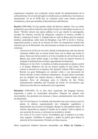 arquitectura mantiene una evolución serena desde los planteamientos de la
contrarreforma. En el resto del siglo la exhuberancia se desborda y las formas se
desarticulan. Ya en el XVIII hay un contraste entre unas formas puristas
vitrubianas y otras que atienden al decorativista estilo Rococó.

Bernini (1598-1680). El más grande artista del Barroco italiano. Fue un artista
polifacético que cultivó todas las artes [John Evelyn en 1644 dejará escrito en su
diario: “Bernini ofreció una ópera pública en la que diseñó la escenografía,
esculpió las estatuas, inventó las máquinas, compuso la música, escribió el
libreto y construyó el teatro.”]. Trabajó toda su vida en Roma para las mejores
familias cardenalicias, sobre todo los Borghese. Luis XIV lo invitó a Francia,
regresando pronto a causa de su fracaso en París. Su arquitectura resulta más
clasicista que la de Borromini. Sus decoraciones se basan en la acumulación de
columnas.
    - Columnata de la Plaza de San Pedro. Desde la fachada hace salir dos filas de
        columnas dobles que se cierran hasta tocar con la elipse que forma la
        plaza. Tiene una forma teatral y se le da el sentido de ser los brazos de la
        Iglesia, que como madre acoge a sus hijos. Crea un espacio ilusorio al
        empujar la fachada hacia el fondo, agrandando las distancias.
    - Baldaquino de San Pedro. La basílica se había proyectado en planta central
        y al alargar Maderno uno de sus brazos quedó en cruz latina. Para
        centrar la atención en el sepulcro del Apóstol, Urbano VIII le encarga a
        Bernini un gran Baldaquino en mármol verde y con decoración de
        bronce dorado. Cuatro columnas salomónicas de gran altura coronadas
        por un chapitel con cúpula sinuosa y abierta y cuatro ángeles en las
        esquinas. Sirve de enmarque para la Cátedra de San Pedro,
        representación simbólica del Vicariato de Cristo. El movimiento que
        alcanza en esta obra no continuará en las siguientes.

Borromini (1599-1667). Es el más claro exponente del lenguaje barroco,
superando a todos en creatividad decorativa. Dispone las plantas más
inverosímiles. Sus portadas son sinuosas y busca constantemente crear efectos
de dinamismo.
   - Sant´Ivo alla Sapienza. La fachada solo describe una curva cóncava pero la
      planta la elabora superponiendo dos triángulos equiláteros y
      disponiendo seis círculos en triángulo. Rompe la racionalidad clásica. Al
      exterior desarrolla en espiral el trasdós de la cúpula. Toda la iglesia es
      una sucesión de curvas, y contracurvas en planta y alzado.
   - San Carlos de las Cuatro Fuentes. El problema que se plantea es el solar,
      muy angosto. Achaflana la esquina y alabea la pared para llamar la
      atención de los transeúntes. Portada con línea sinuosa.

Otros arquitectos italianos barrocos destacables son Pietro de Cortona y
 