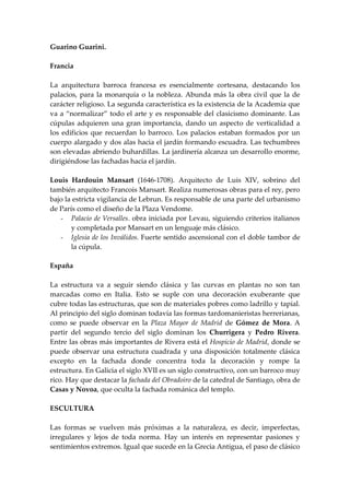 Guarino Guarini.

Francia

La arquitectura barroca francesa es esencialmente cortesana, destacando los
palacios, para la monarquía o la nobleza. Abunda más la obra civil que la de
carácter religioso. La segunda característica es la existencia de la Academia que
va a “normalizar” todo el arte y es responsable del clasicismo dominante. Las
cúpulas adquieren una gran importancia, dando un aspecto de verticalidad a
los edificios que recuerdan lo barroco. Los palacios estaban formados por un
cuerpo alargado y dos alas hacia el jardín formando escuadra. Las techumbres
son elevadas abriendo buhardillas. La jardinería alcanza un desarrollo enorme,
dirigiéndose las fachadas hacia el jardín.

Louis Hardouin Mansart (1646-1708). Arquitecto de Luis XIV, sobrino del
también arquitecto Francois Mansart. Realiza numerosas obras para el rey, pero
bajo la estricta vigilancia de Lebrun. Es responsable de una parte del urbanismo
de París como el diseño de la Plaza Vendome.
   - Palacio de Versalles. obra iniciada por Levau, siguiendo criterios italianos
       y completada por Mansart en un lenguaje más clásico.
   - Iglesia de los Inválidos. Fuerte sentido ascensional con el doble tambor de
       la cúpula.

España

La estructura va a seguir siendo clásica y las curvas en plantas no son tan
marcadas como en Italia. Esto se suple con una decoración exuberante que
cubre todas las estructuras, que son de materiales pobres como ladrillo y tapial.
Al principio del siglo dominan todavía las formas tardomanieristas herrerianas,
como se puede observar en la Plaza Mayor de Madrid de Gómez de Mora. A
partir del segundo tercio del siglo dominan los Churrigera y Pedro Rivera.
Entre las obras más importantes de Rivera está el Hospicio de Madrid, donde se
puede observar una estructura cuadrada y una disposición totalmente clásica
excepto en la fachada donde concentra toda la decoración y rompe la
estructura. En Galicia el siglo XVII es un siglo constructivo, con un barroco muy
rico. Hay que destacar la fachada del Obradoiro de la catedral de Santiago, obra de
Casas y Novoa, que oculta la fachada románica del templo.

ESCULTURA

Las formas se vuelven más próximas a la naturaleza, es decir, imperfectas,
irregulares y lejos de toda norma. Hay un interés en representar pasiones y
sentimientos extremos. Igual que sucede en la Grecia Antigua, el paso de clásico
 