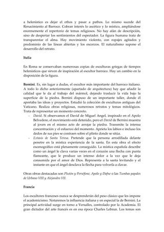 a helenístico es dejar el ethos y pasar a pathos. Lo mismo sucede del
Renacimiento al Barroco. Cobran interés lo ascético y lo místico, ampliándose
enormemente el repertorio de temas religiosos. No hay afán de descripción,
sino de despertar los sentimientos del espectador. La figura humana trata de
transparentar el alma. Hay movimiento violento, con ropajes agitados y
predominio de las líneas abiertas y los escorzos. El naturalismo supone el
desarrollo del retrato.

Italia

En Roma se conservaban numerosas copias de esculturas griegas de tiempos
helenísticos que sirven de inspiración al escultor barroco. Hay un cambio en la
disposición de la figura.

Bernini. Es, sin lugar a dudas, el escultor más importante del barroco italiano.
A todo lo dicho anteriormente (apartado de arquitectura) hay que añadir la
calidad que le da al trabajo del mármol, dejando traslucir la vida bajo la
superficie de la piedra. Bernini dispuso de un importante taller, donde él
aportaba las ideas y proyectos. Estudió la colección de esculturas antiguas del
Vaticano. Realiza obras religiosas, numerosos retratos y temas mitológicos.
Trata de representar un momento concreto.
    - David. Si observamos el David de Miguel Angel, inspirado en el Apolo
       Belvedere, el movimiento está detenido, pero el David de Bernini muestra
       al joven en el mismo acto de arrojar la piedra. Transmite la intensa
       concentración y el esfuerzo del momento. Aprieta los labios e incluso los
       dedos de sus pies se contraen sobre el plinto donde se sitúa.
    - Extasis de Santa Teresa. Pretende que la persona arrodillada delante
       penetre en la mística experiencia de la santa. En esta obra el efecto
       escenográfico está plenamente conseguido. La mística española describe
       como un ángel le clava varias veces en el corazón una flecha con punta
       flameante, que le produce un intenso dolor a la vez que le deja
       consumida por el amor de Dios. Representa a la santa levitando y el
       instante en que el ángel desclava la flecha para volverla a clavar.

Otras obras destacadas son Plutón y Perséfone, Apolo y Dafne o las Tumbas papales
de Urbano VIII y Alejandro VII.

Francia

Los escultores franceses nunca se desprenderán del peso clásico que les impone
el academicismo. Notaremos la influencia italiana y en especial la de Bernini. La
principal actividad surge en torno a Versalles, controlado por la Academia. El
gran dictador del arte francés es en esa época Charles Lebrun. Los temas son
 