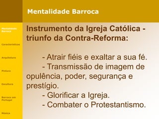 Mentalidade Barroca
Mentalidade
Barroca
Características
Arquitetura
Pintura
Escultura
Barroco em
Portugal
Música
Instrumento da Igreja Católica -
triunfo da Contra-Reforma:
- Atrair fiéis e exaltar a sua fé.
- Transmissão de imagem de
opulência, poder, segurança e
prestígio.
- Glorificar a Igreja.
- Combater o Protestantismo.
 