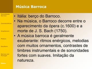 Música Barroca
Mentalidade
Barroca
Características
Arquitecura
Pintura
Escultura
Barroco em
Portugal
Música
• Itália: berço do Barroco.
• Na música, o Barroco decorre entre o
aparecimento da ópera (c.1600) e a
morte de J. S. Bach (1750).
• A música barroca é geralmente
exuberante: ritmos enérgicos, melodias
com muitos ornamentos, contrastes de
timbres instrumentais e de sonoridades
fortes com suaves. Imitação da
natureza.
 